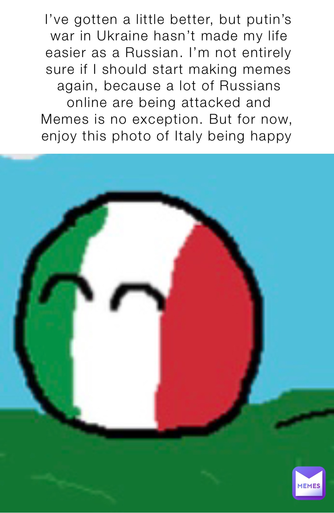 I’ve gotten a little better, but putin’s war in Ukraine hasn’t made my life easier as a Russian. I’m not entirely sure if I should start making memes again, because a lot of Russians online are being attacked and Memes is no exception. But for now, enjoy this photo of Italy being happy