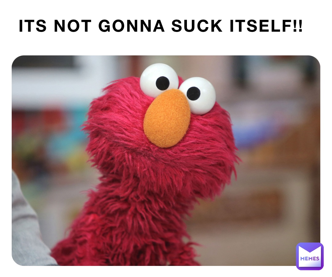 ITS NOT GONNA SUCK ITSELF!!