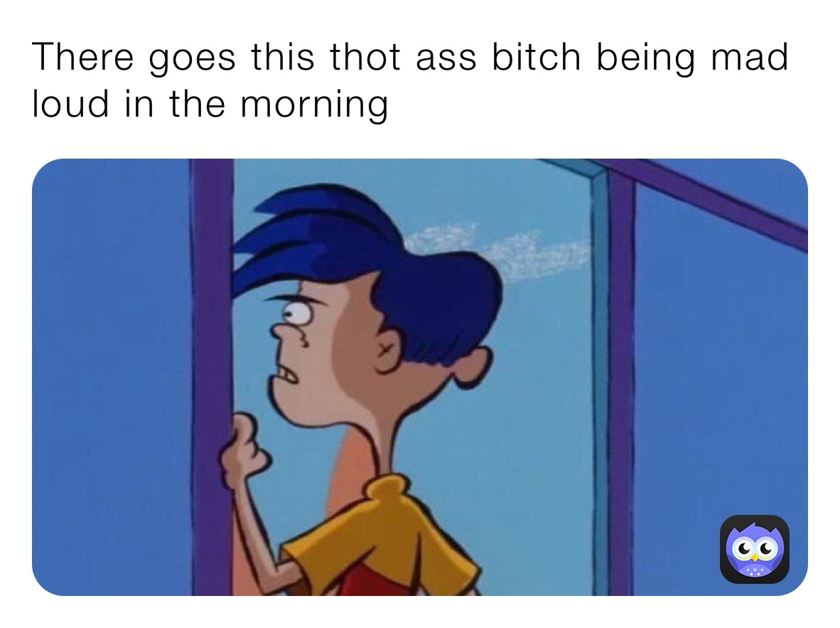 There goes this thot ass bitch being mad loud in the morning 