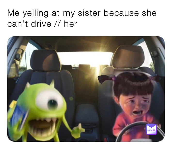 Me yelling at my sister because she can’t drive // her 