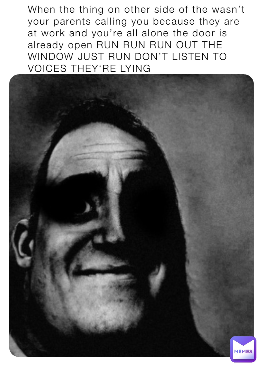 When the thing on other side of the wasn’t your parents calling you because they are at work and you’re all alone the door is already open RUN RUN RUN OUT THE WINDOW JUST RUN DON’T LISTEN TO VOICES THEY‘RE LYING