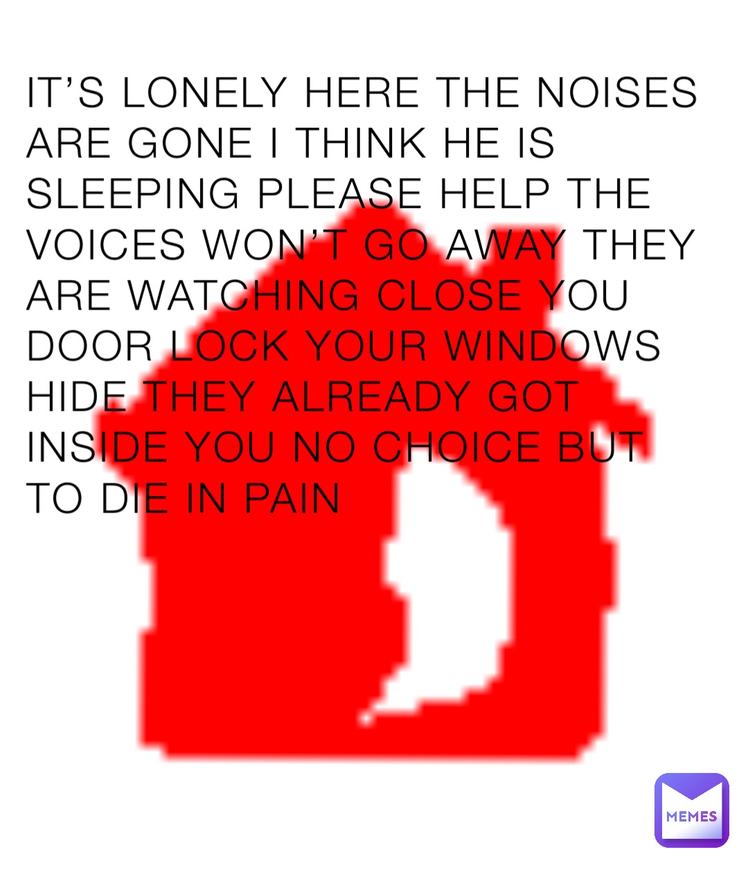 IT’S LONELY HERE THE NOISES ARE GONE I THINK HE IS SLEEPING PLEASE HELP THE VOICES WON’T GO AWAY THEY ARE WATCHING CLOSE YOU DOOR LOCK YOUR WINDOWS HIDE THEY ALREADY GOT INSIDE YOU NO CHOICE BUT TO DIE IN PAIN