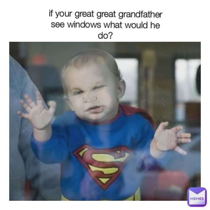 if your great great grandfather see windows what would he do?