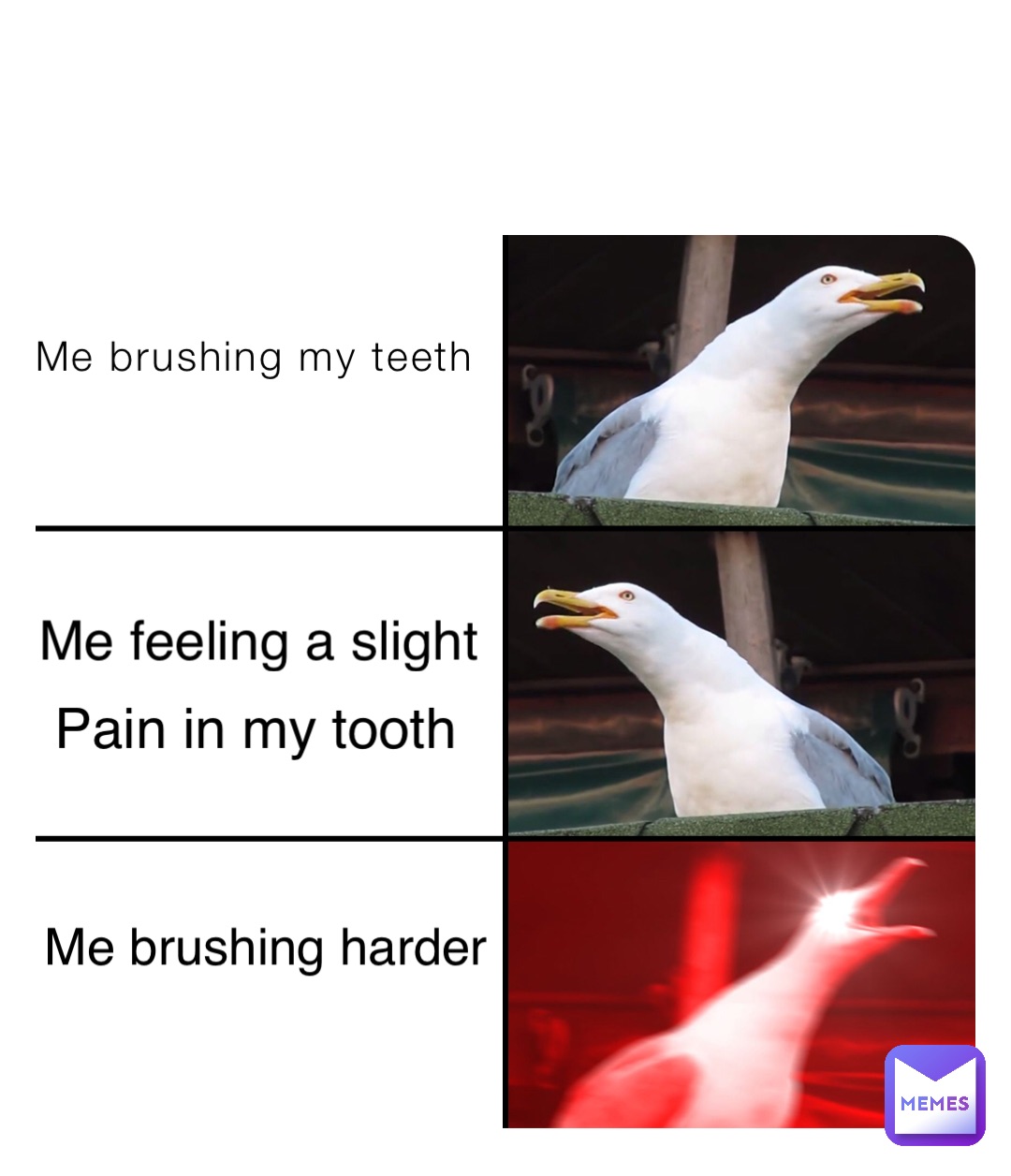 Me brushing my teeth Me feeling a slight Pain in my tooth Me brushing harder