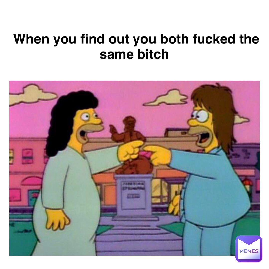 when you find out you both fucked the same bitch