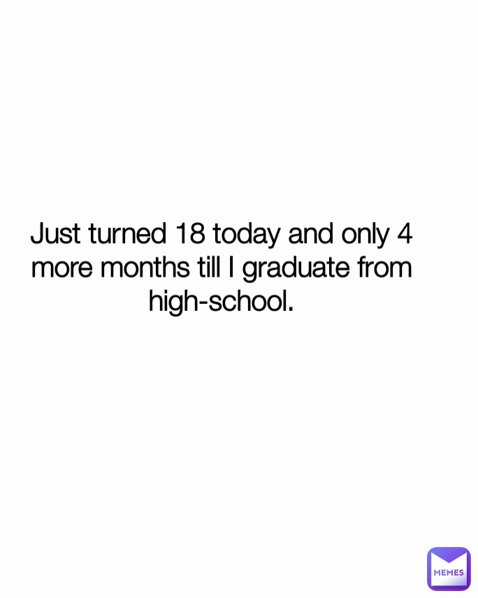 Just turned 18 today and only 4 more months till I graduate from high ...