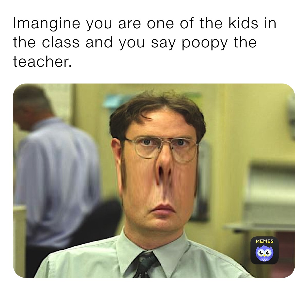 Imangine you are one of the kids in the class and you say poopy the teacher.