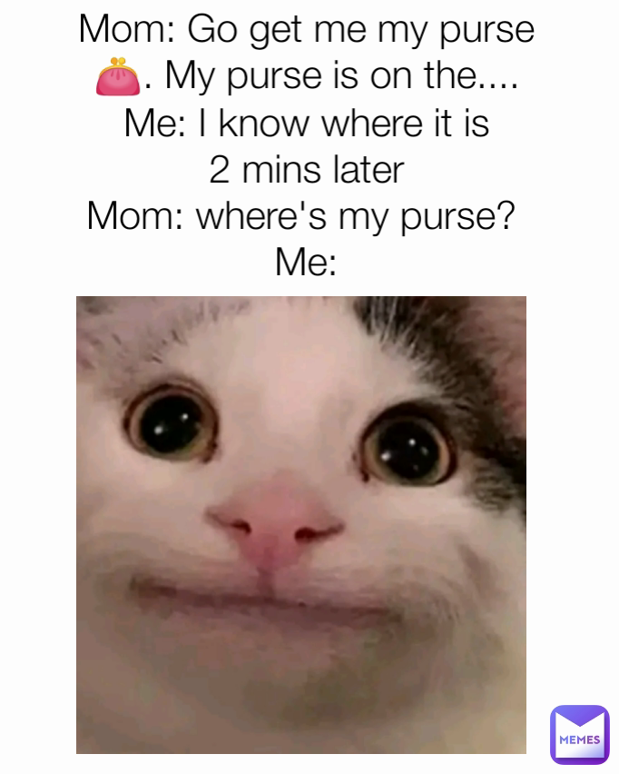 Mom: Go get me my purse 👛. My purse is on the....
Me: I know where it is
2 mins later
Mom: where's my purse? 
Me:
