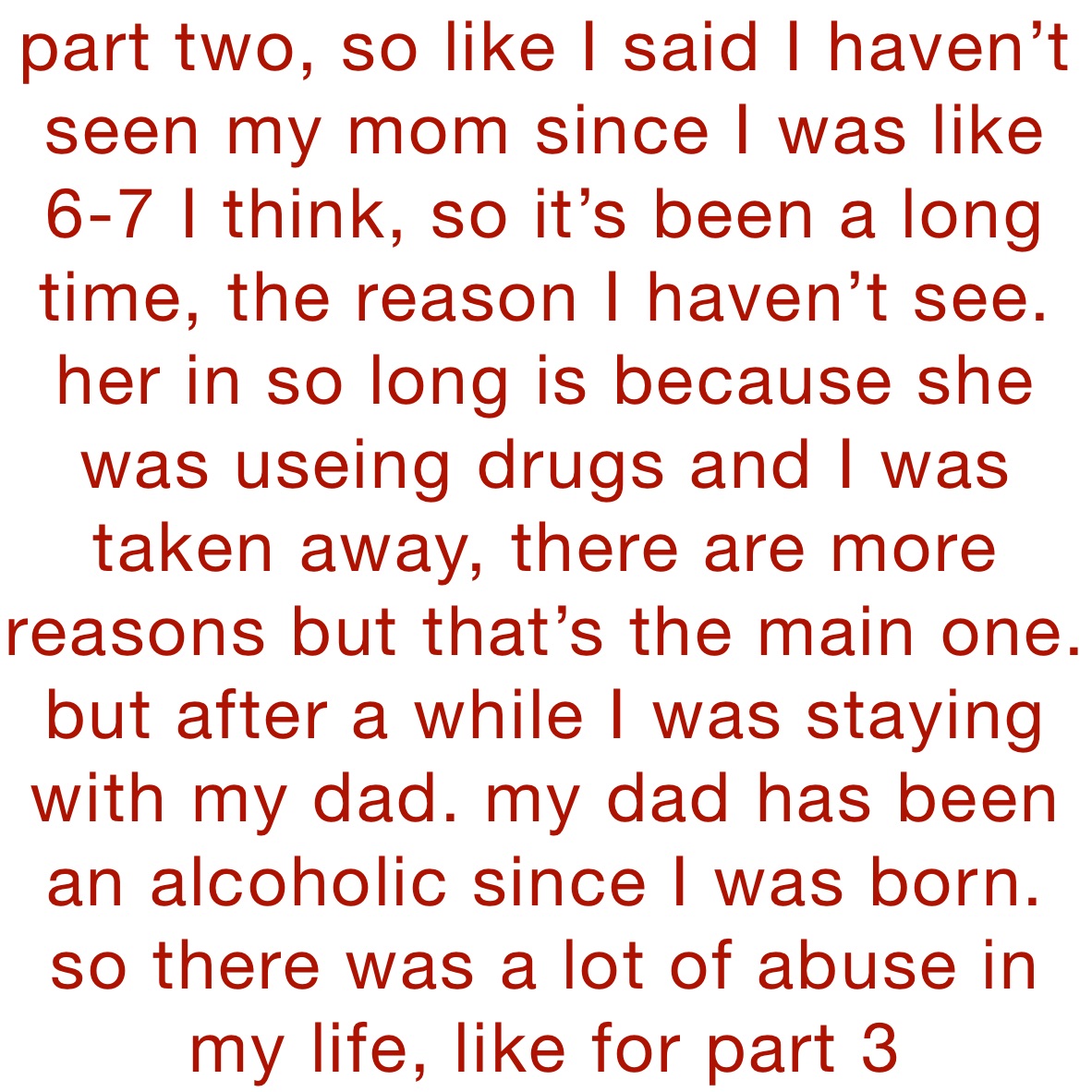 part two, so like I said I haven’t seen my mom since I was like 6-7 I think, so it’s been a long time, the reason I haven’t see. her in so long is because she was useing drugs and I was taken away, there are more reasons but that’s the main one. but after a while I was staying with my dad. my dad has been an alcoholic since I was born. so there was a lot of abuse in my life, like for part 3