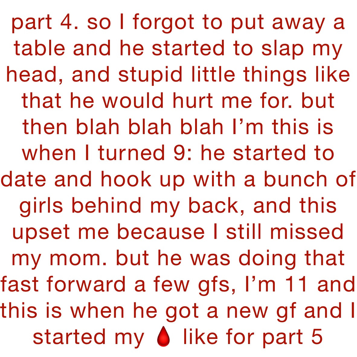 part 4. so I forgot to put away a table and he started to slap my head, and stupid little things like that he would hurt me for. but then blah blah blah I’m this is when I turned 9: he started to date and hook up with a bunch of girls behind my back, and this upset me because I still missed my mom. but he was doing that fast forward a few gfs, I’m 11 and this is when he got a new gf and I started my 🩸 like for part 5