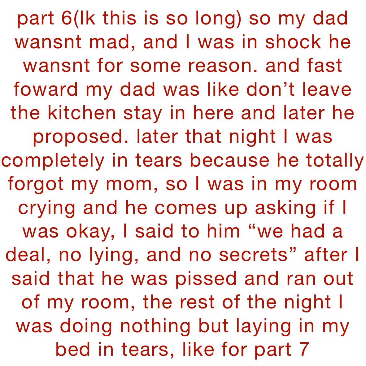 part 6(Ik this is so long) so my dad wansnt mad, and I was in shock he wansnt for some reason. and fast foward my dad was like don’t leave the kitchen stay in here and later he  proposed. later that night I was completely in tears because he totally forgot my mom, so I was in my room crying and he comes up asking if I was okay, I said to him “we had a deal, no lying, and no secrets” after I said that he was pissed and ran out of my room, the rest of the night I was doing nothing but laying in my bed in tears, like for part 7