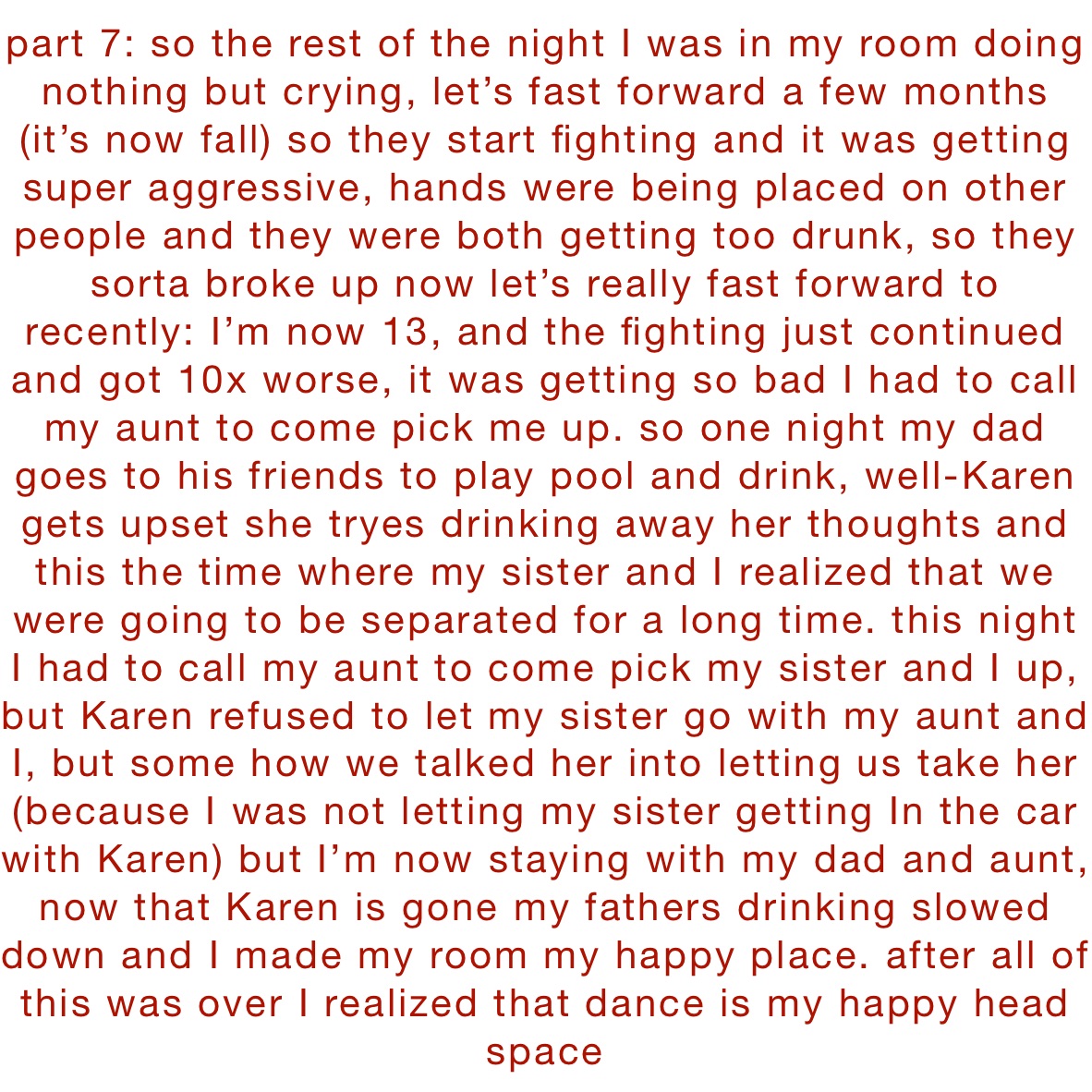 part 7: so the rest of the night I was in my room doing nothing but crying, let’s fast forward a few months (it’s now fall) so they start fighting and it was getting super aggressive, hands were being placed on other people and they were both getting too drunk, so they sorta broke up now let’s really fast forward to recently: I’m now 13, and the fighting just continued and got 10x worse, it was getting so bad I had to call my aunt to come pick me up. so one night my dad goes to his friends to play pool and drink, well-Karen gets upset she tryes drinking away her thoughts and this the time where my sister and I realized that we were going to be separated for a long time. this night I had to call my aunt to come pick my sister and I up, but Karen refused to let my sister go with my aunt and I, but some how we talked her into letting us take her (because I was not letting my sister getting In the car with Karen) but I’m now staying with my dad and aunt, now that Karen is gone my fathers drinking slowed down and I made my room my happy place. after all of this was over I realized that dance is my happy head space