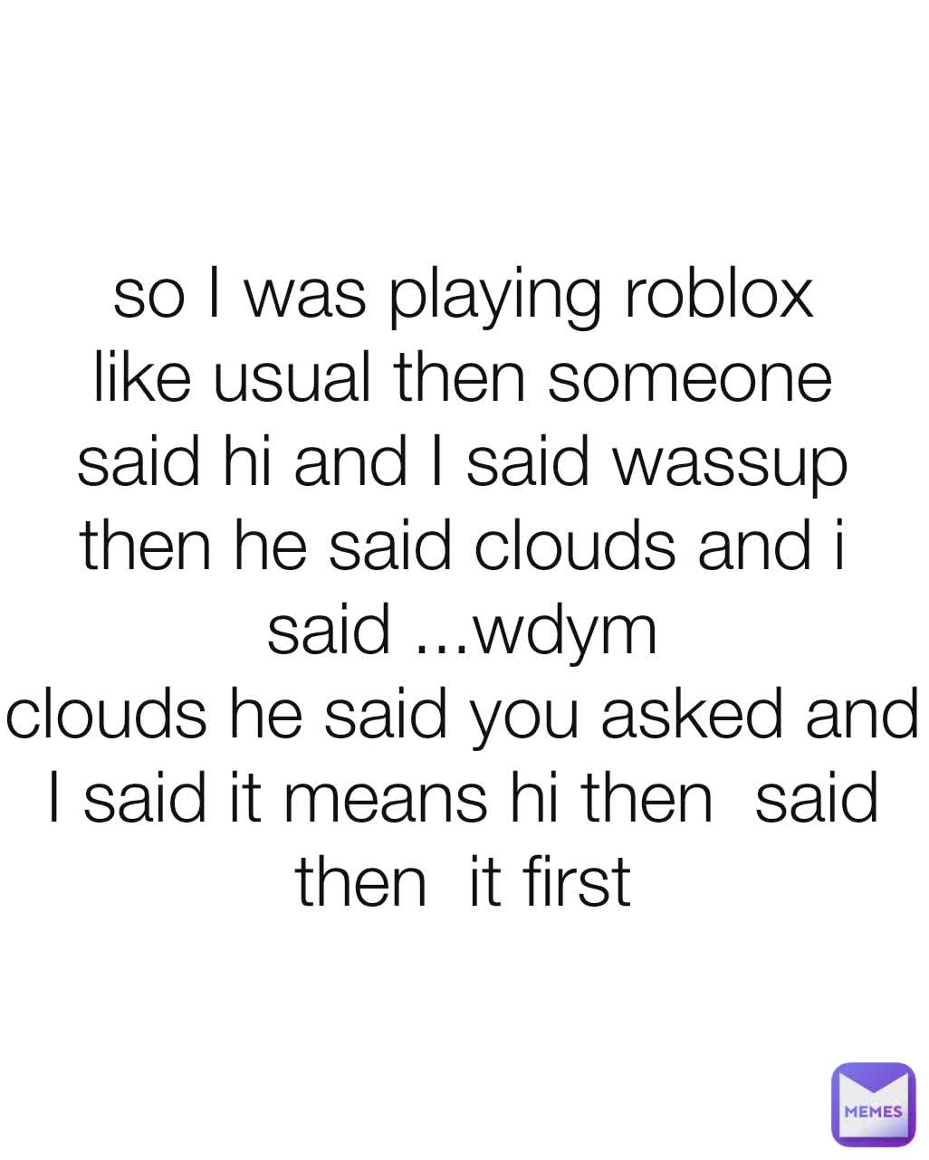so I was playing roblox like usual then someone said hi and I said wassup then he said clouds and i said ...wdym
clouds he said you asked and I said it means hi then  said then  it first