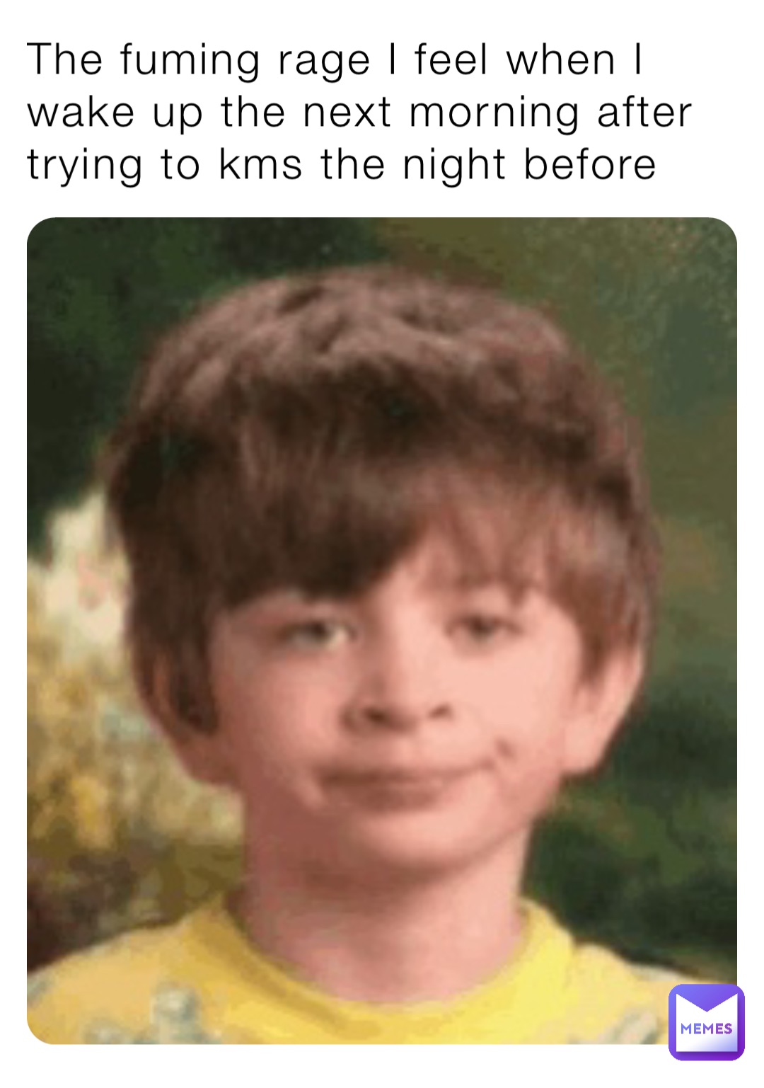 The fuming rage I feel when I wake up the next morning after trying to kms the night before