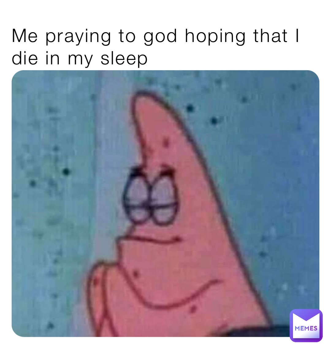 Me praying to god hoping that I die in my sleep