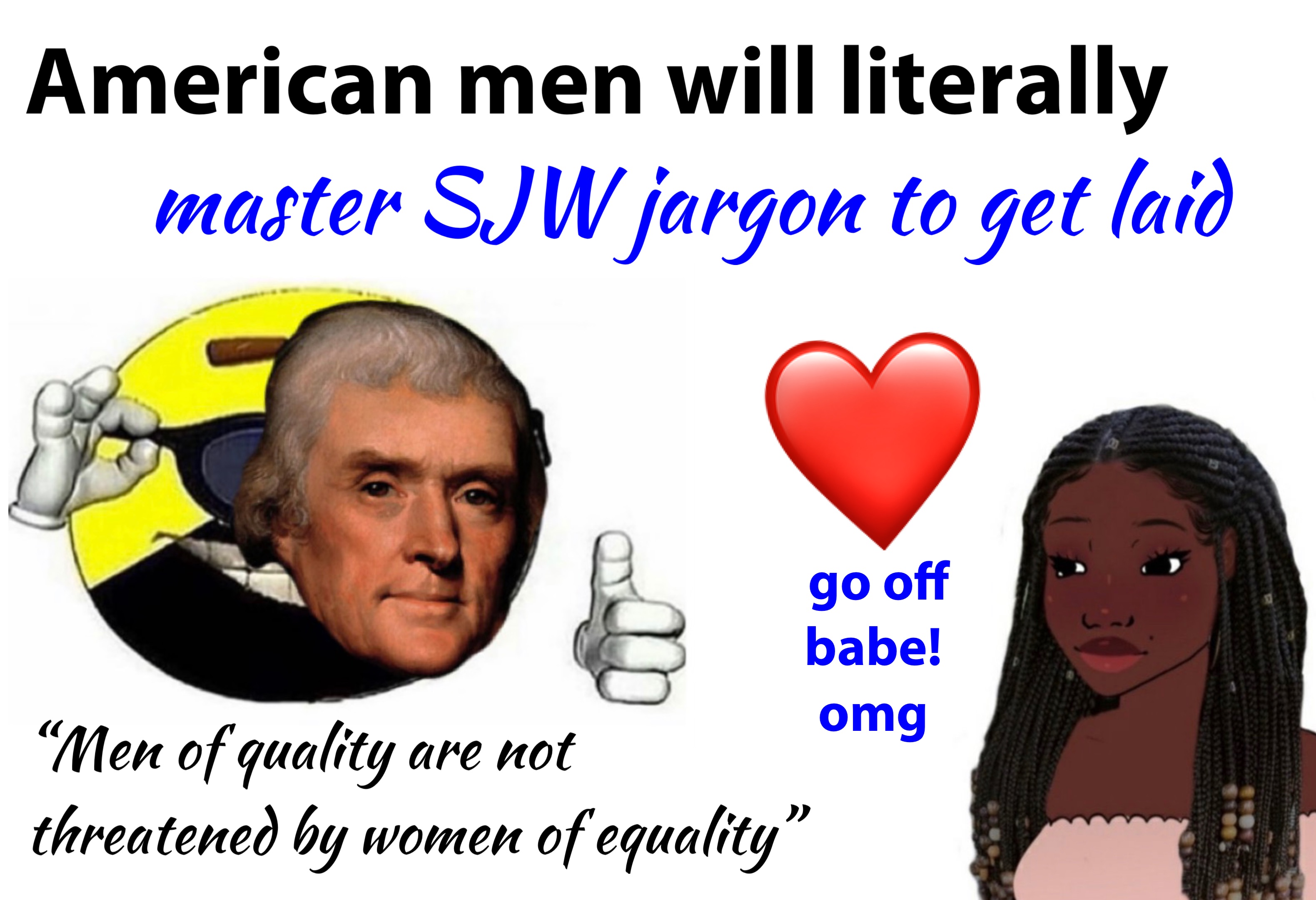 American men will literally master SJW jargon to get laid ❤️ “Men of quality are not 
threatened by women of equality” go off 
babe!
omg