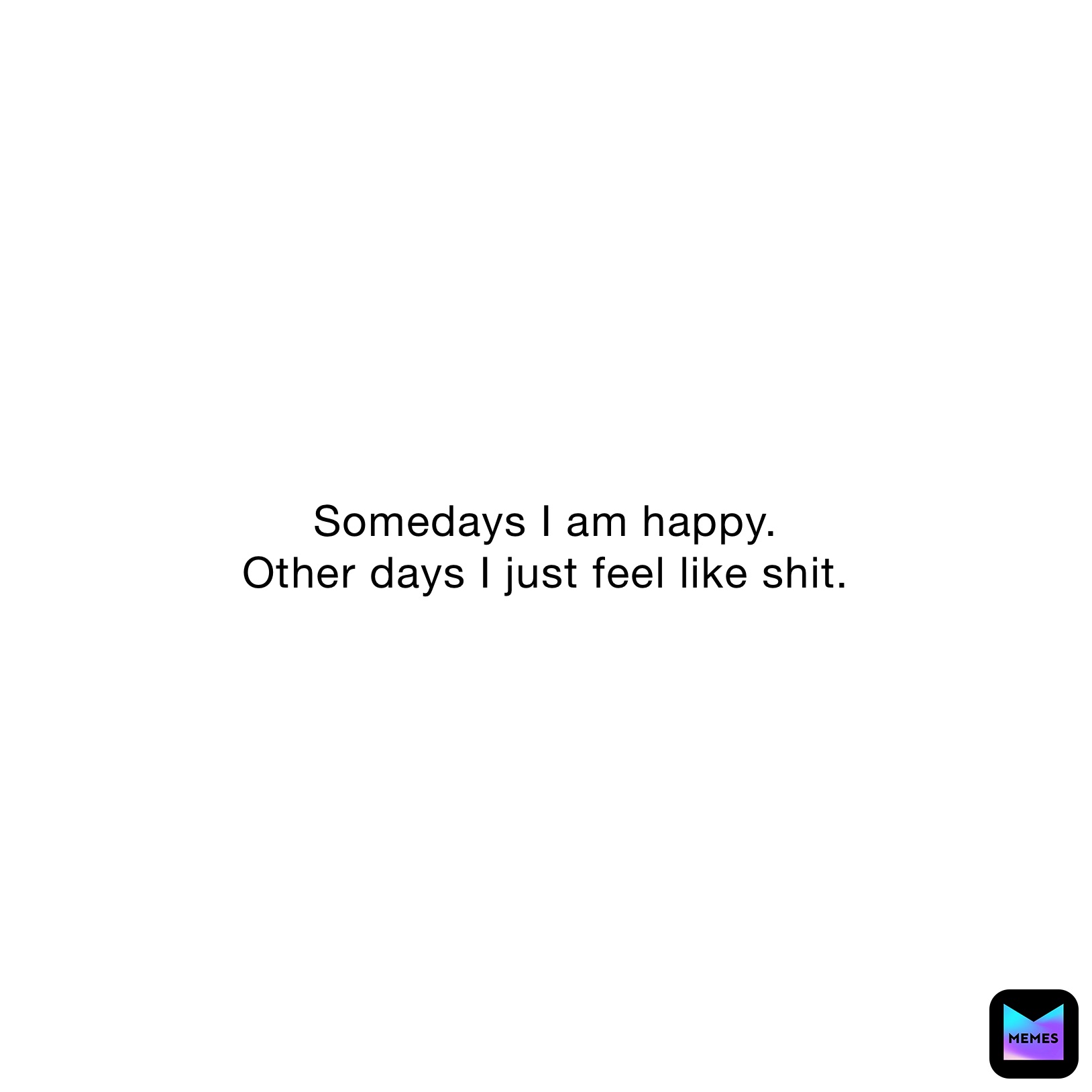 Somedays I am happy.
Other days I just feel like shit.