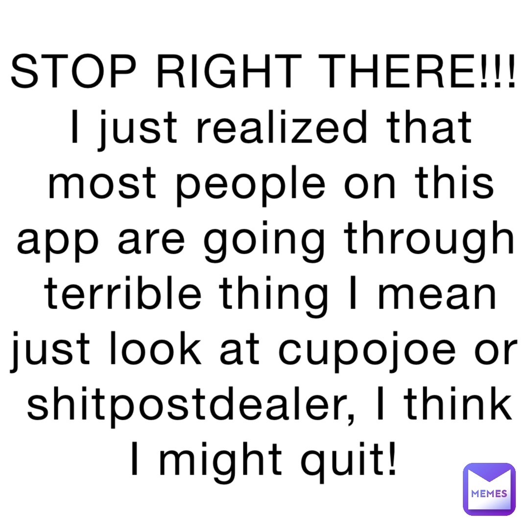 STOP RIGHT THERE!!! 
I just realized that most people on this app are going through terrible thing I mean just look at cupojoe or shitpostdealer, I think I might quit!