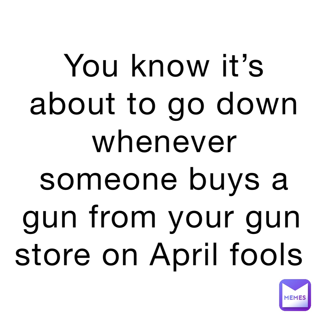You know it’s about to go down whenever someone buys a gun from your gun store on April fools
