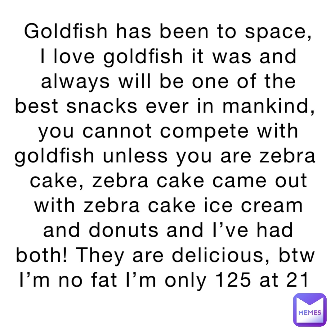 Goldfish has been to space, I love goldfish it was and always will be one of the best snacks ever in mankind, you cannot compete with goldfish unless you are zebra cake, zebra cake came out with zebra cake ice cream and donuts and I’ve had both! They are delicious, btw I’m no fat I’m only 125 at 21