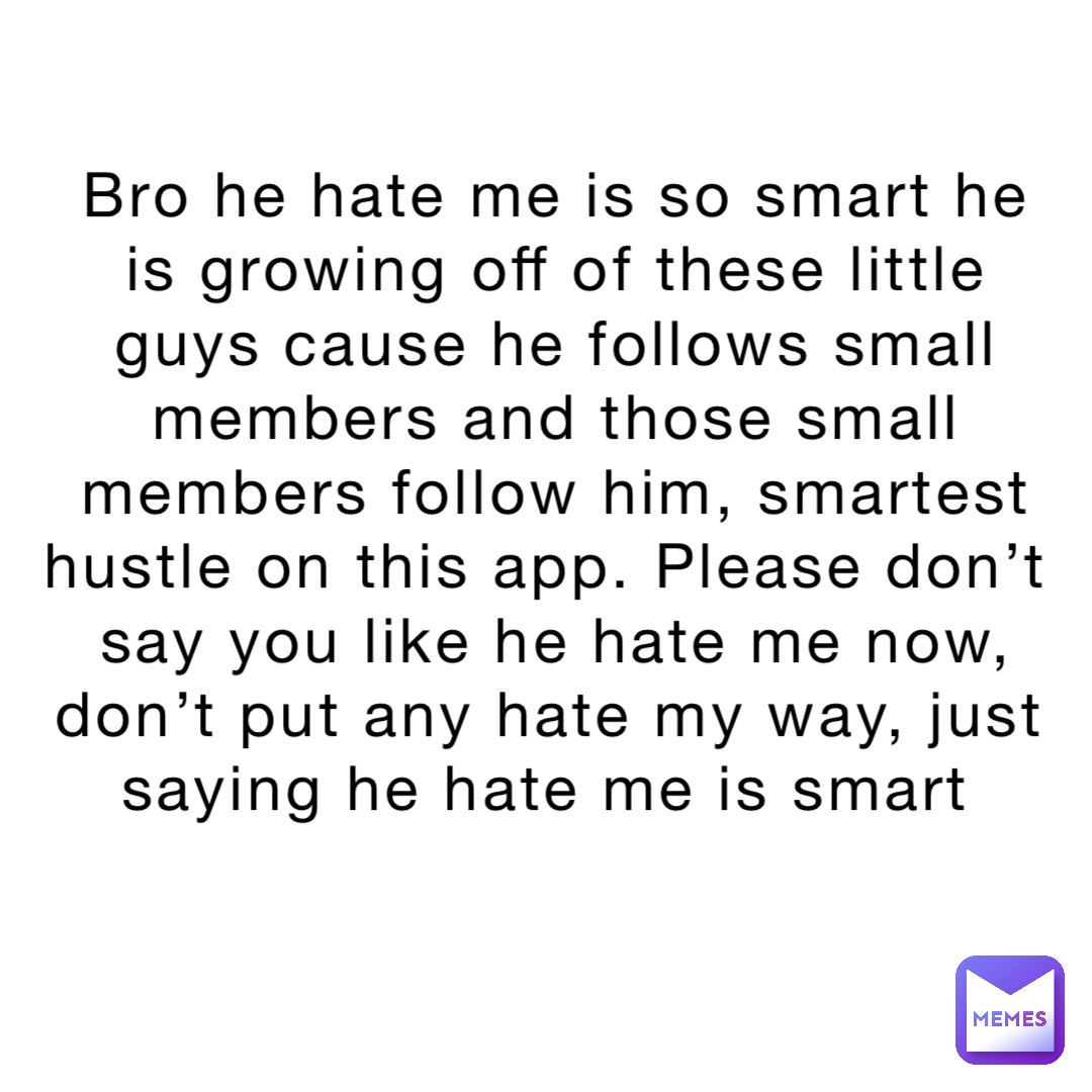 Bro he hate me is so smart he is growing off of these little guys cause he follows small members and those small members follow him, smartest hustle on this app. Please don’t say you like he hate me now, don’t put any hate my way, just saying he hate me is smart