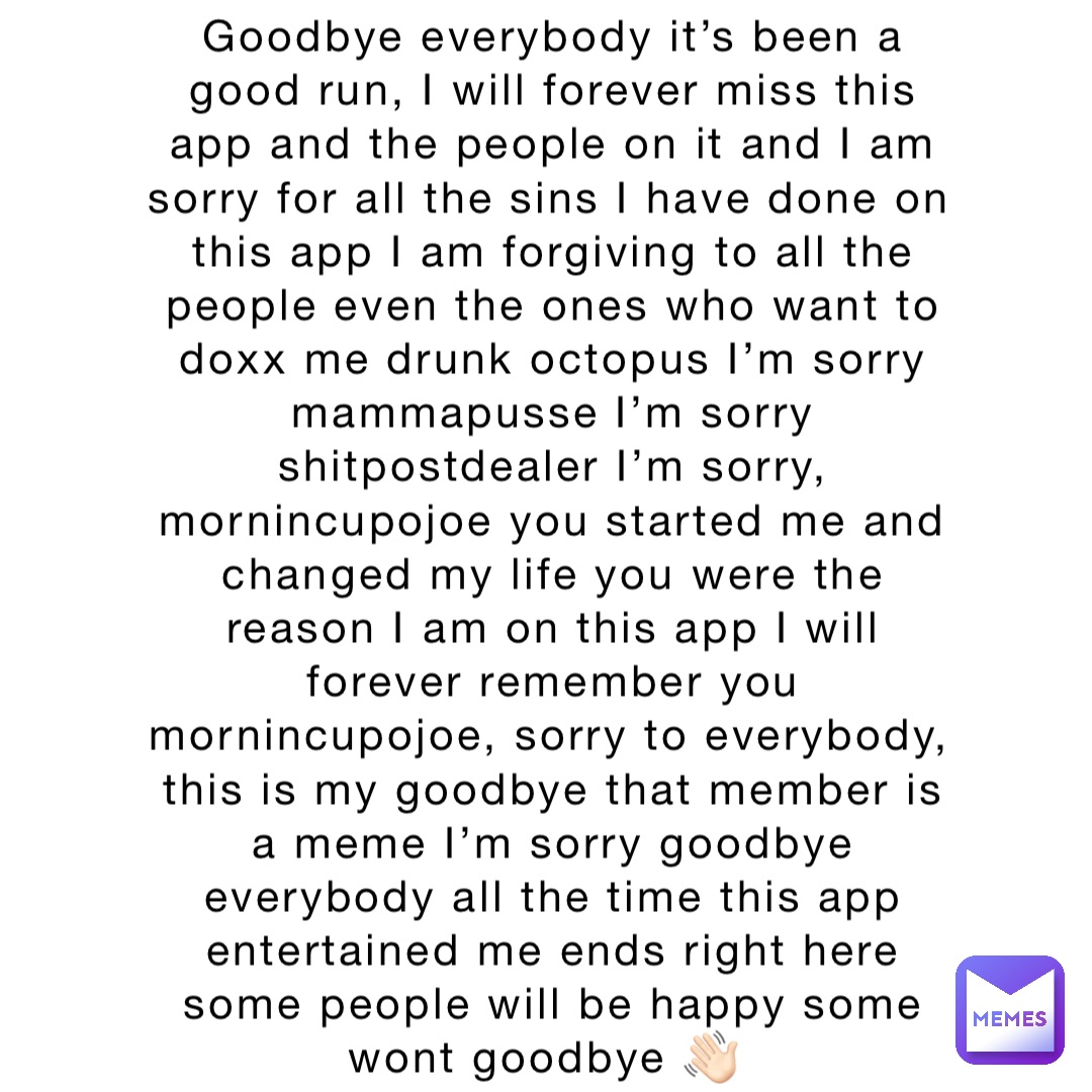 Goodbye everybody it’s been a good run, I will forever miss this app and the people on it and I am sorry for all the sins I have done on this app I am forgiving to all the people even the ones who want to doxx me drunk octopus I’m sorry mammapusse I’m sorry shitpostdealer I’m sorry, mornincupojoe you started me and changed my life you were the reason I am on this app I will forever remember you mornincupojoe, sorry to everybody, this is my goodbye that member is a meme I’m sorry goodbye everybody all the time this app entertained me ends right here some people will be happy some wont goodbye 👋🏻