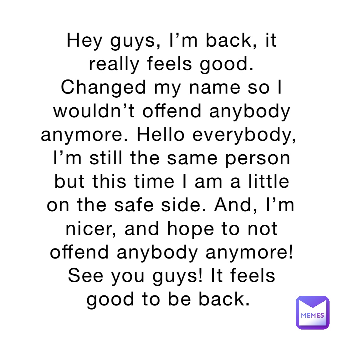Hey guys, I’m back, it really feels good. Changed my name so I wouldn’t offend anybody anymore. Hello everybody, I’m still the same person but this time I am a little on the safe side. And, I’m nicer, and hope to not offend anybody anymore! See you guys! It feels good to be back.