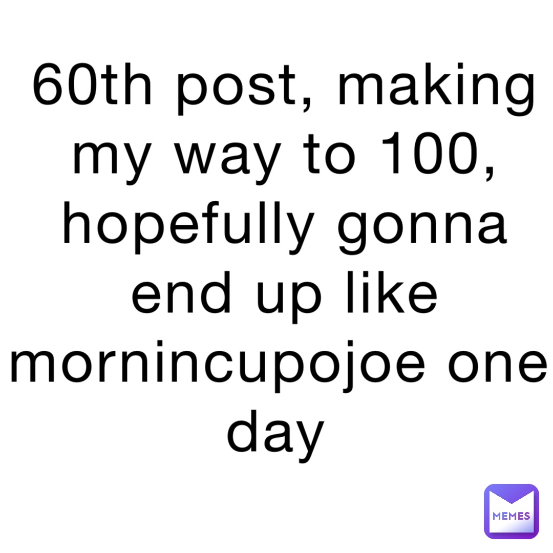 60th post, making my way to 100, hopefully gonna end up like mornincupojoe one day