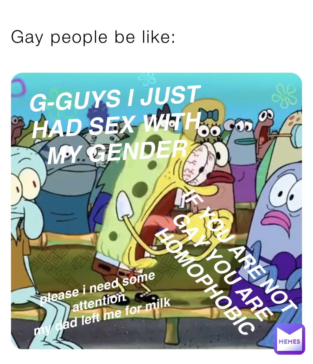 Gay people be like: G-GUYS I JUST HAD SEX WITH MY GENDER IF YOU ARE NOT
GAY YOU ARE
HOMOPHOBIC please i need some attention
my dad left me for milk