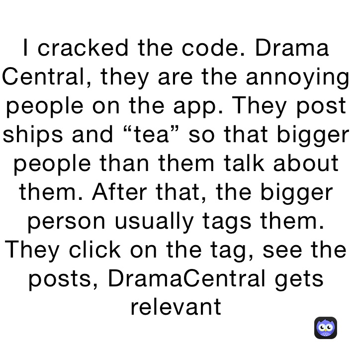 I cracked the code. Drama Central, they are the annoying people on the app. They post ships and “tea” so that bigger people than them talk about them. After that, the bigger person usually tags them. They click on the tag, see the posts, DramaCentral gets relevant 