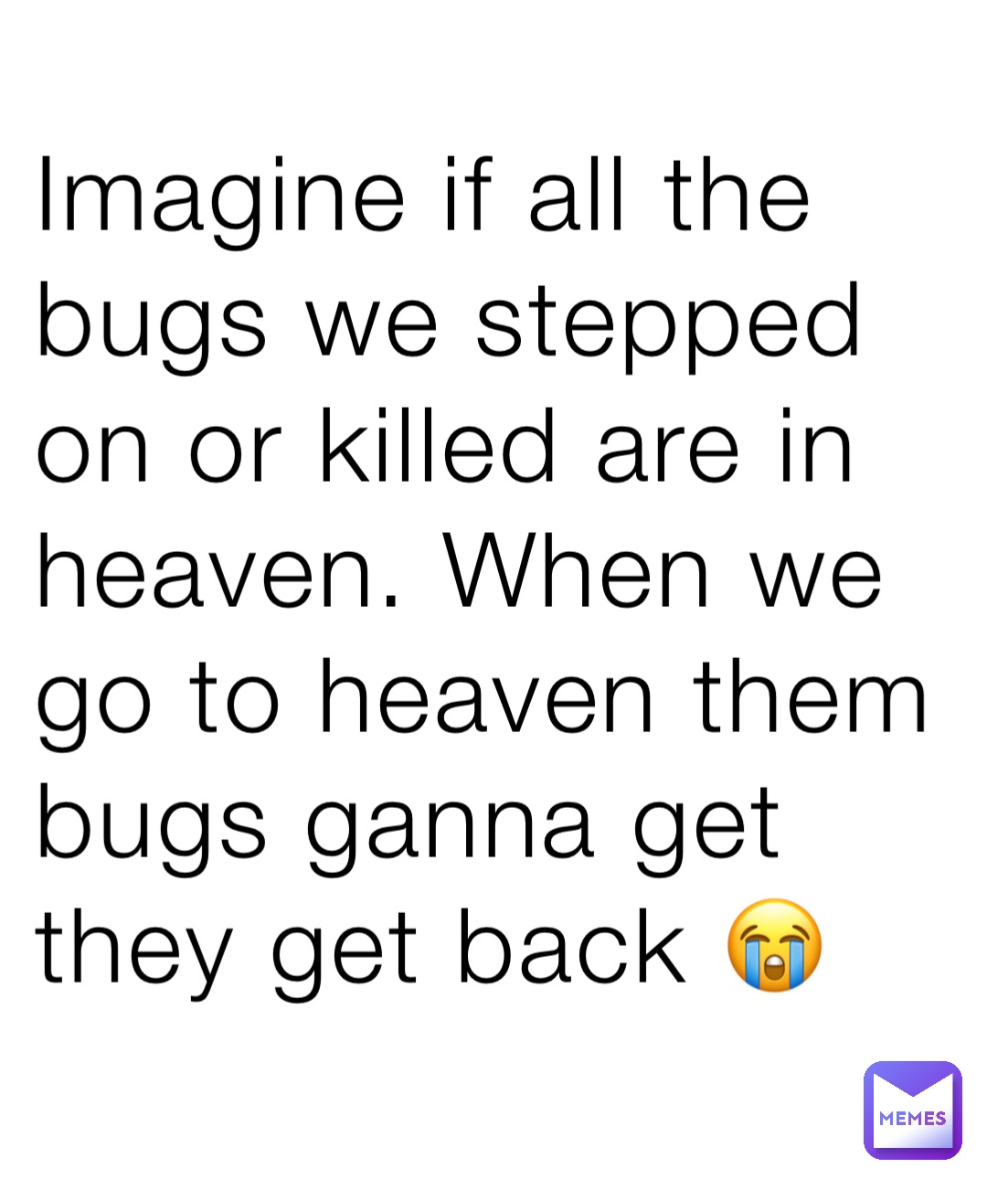 Imagine if all the bugs we stepped on or killed are in heaven. When we go to heaven them bugs ganna get they get back 😭