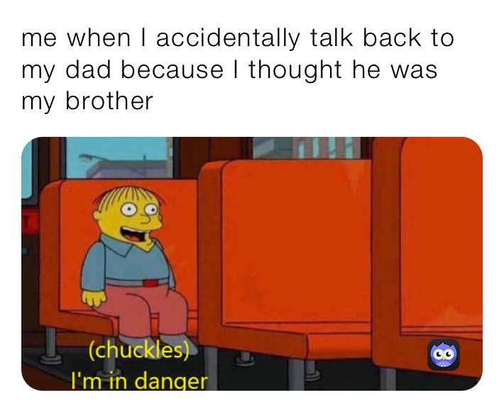 me when I accidentally talk back to my dad because I thought he was my brother 