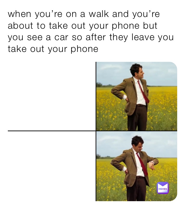 when you’re on a walk and you’re about to take out your phone but you see a car so after they leave you take out your ohone