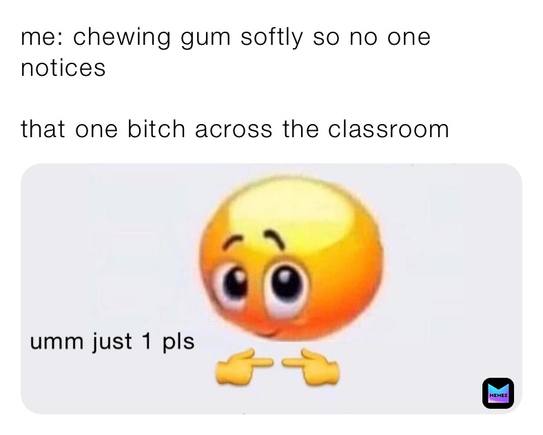 me: chewing gum softly so no one notices

that one bitch across the classroom