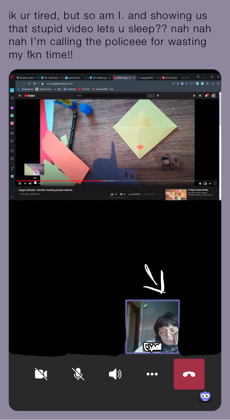 ik ur tired, but so am I. and showing us that stupid video lets u sleep?? nah nah nah I’m calling the policeee for wasting my fkn time!!