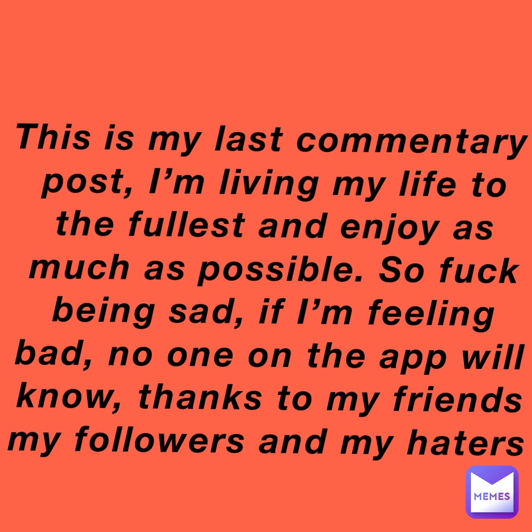 This is my last commentary post, I’m living my life to the fullest and enjoy as much as possible. So fuck being sad, if I’m feeling bad, no one on the app will know, thanks to my friends my followers and my haters