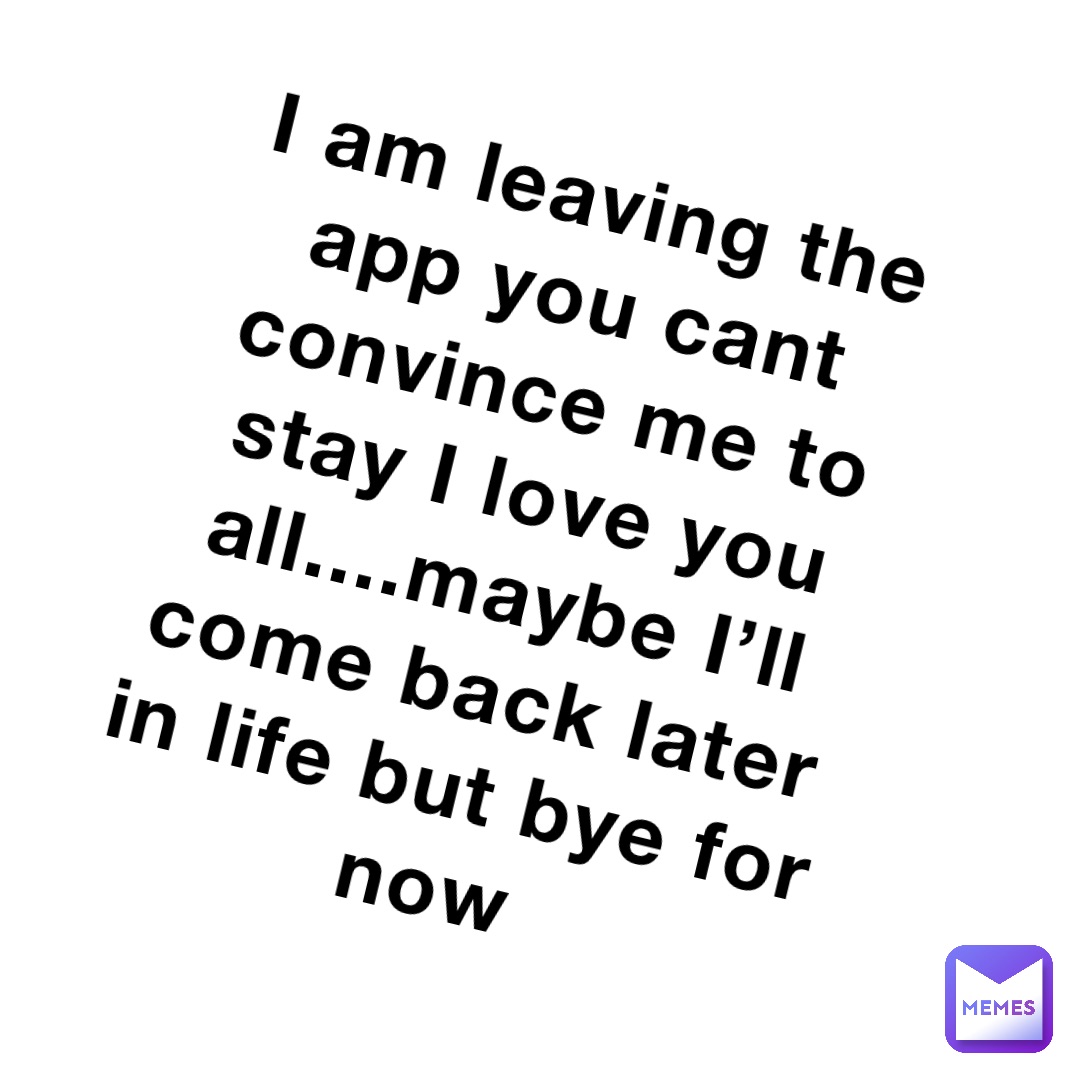 I am leaving the app you cant convince me to stay I love you all....maybe I’ll come back later in life but bye for now