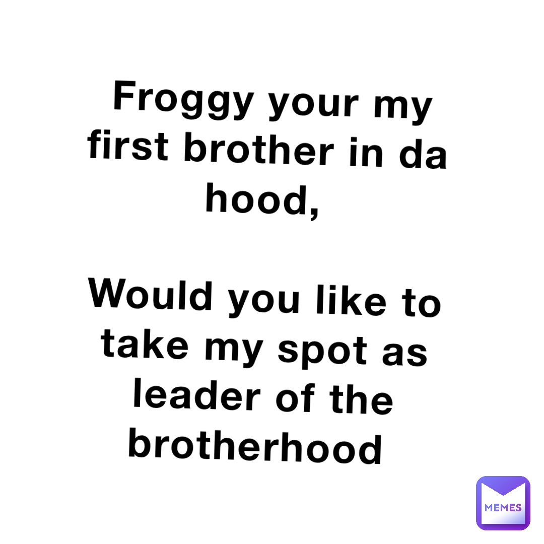 Froggy your my first brother in da hood,

Would you like to take my spot as leader of the brotherhood