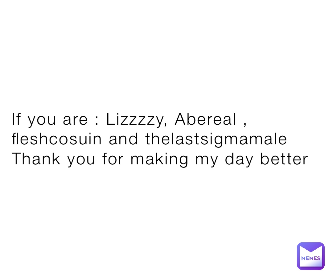 If you are : Lizzzzy, Abereal , fleshcosuin and thelastsigmamale 
Thank you for making my day better