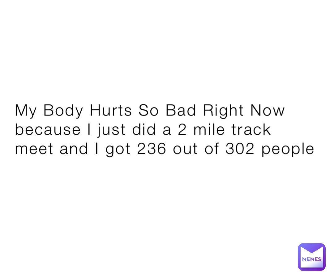 My Body Hurts So Bad Right Now because I just did a 2 mile track meet and I got 236 out of 302 people