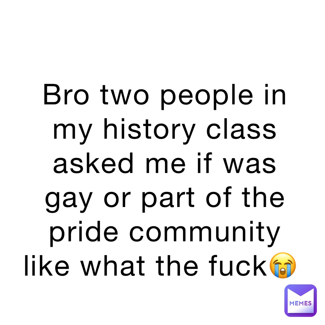 Bro two people in my history class asked me if was gay or part of the pride community like what the fuck😭