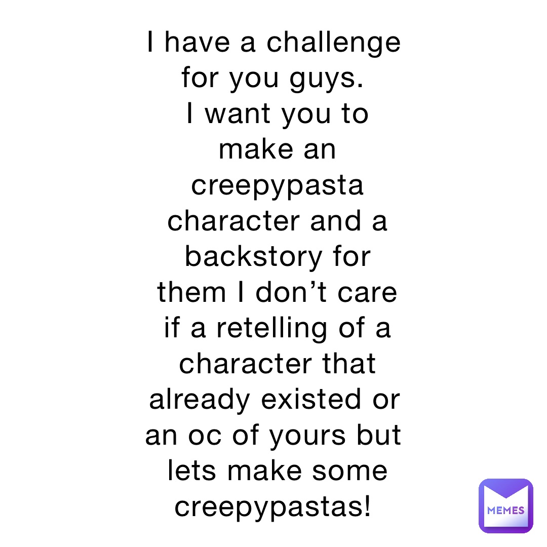 I have a challenge for you guys.
I want you to make an creepypasta character and a backstory for them I don’t care if a retelling of a character that already existed or an oc of yours but lets make some creepypastas!