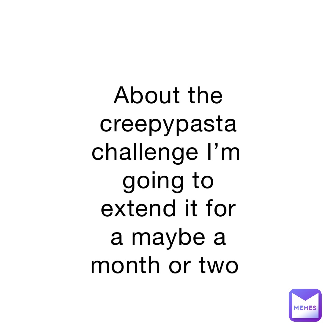 About the creepypasta challenge I’m going to extend it for a maybe a month or two