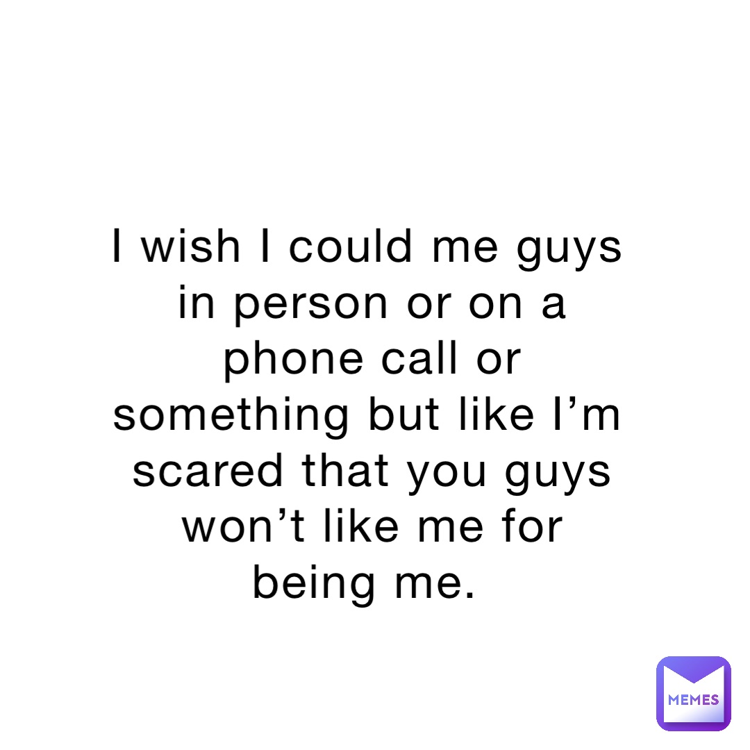 I wish I could me guys in person or on a phone call or something but like I’m scared that you guys won’t like me for being me.