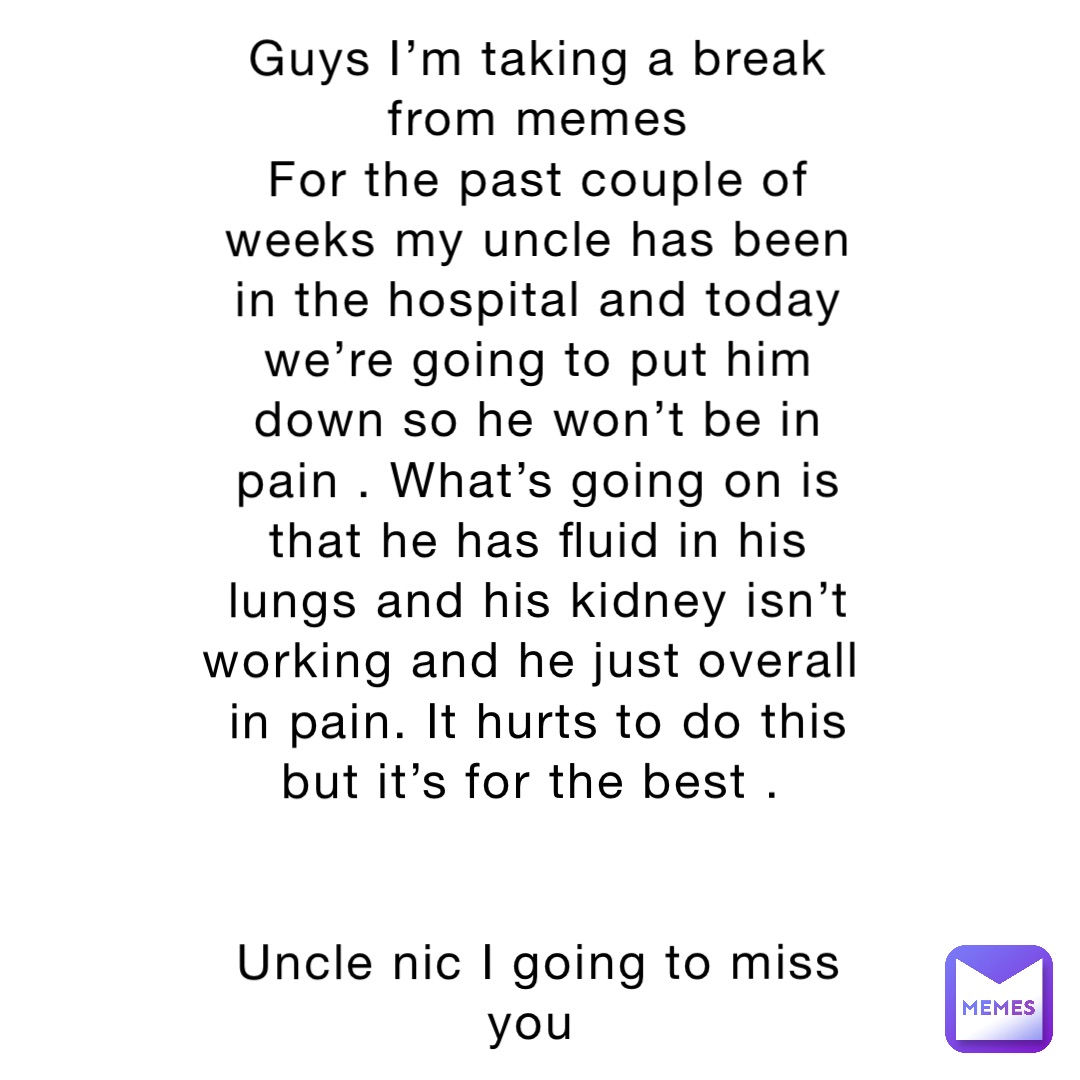 Guys I’m taking a break from memes 
For the past couple of weeks my uncle has been in the hospital and today we’re going to put him down so he won’t be in pain . What’s going on is that he has fluid in his lungs and his kidney isn’t working and he just overall in pain. It hurts to do this but it’s for the best .


Uncle nic I going to miss you