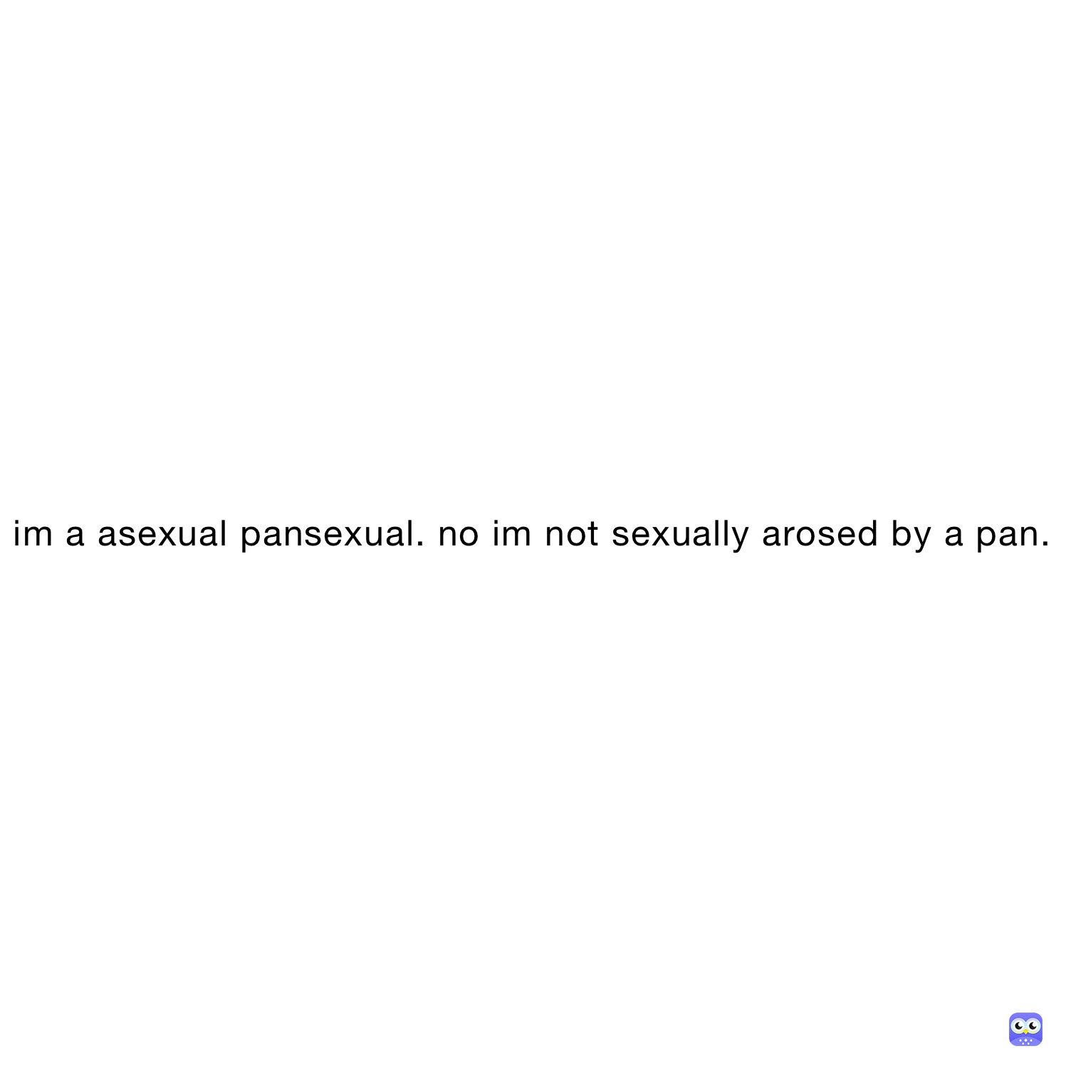 im a asexual pansexual. no im not sexually arosed by a pan.