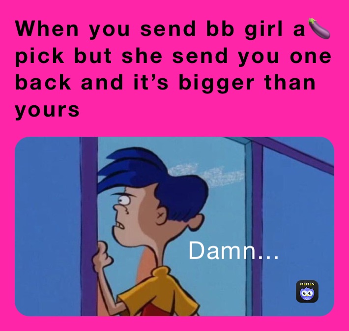 When you send bb girl a🍆 pick but she send you one back and it’s bigger than yours