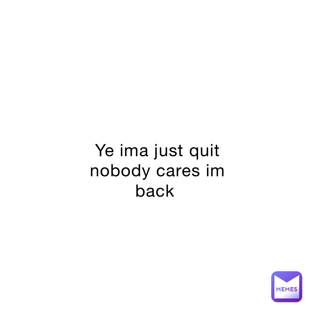Ye ima just quit nobody cares im back