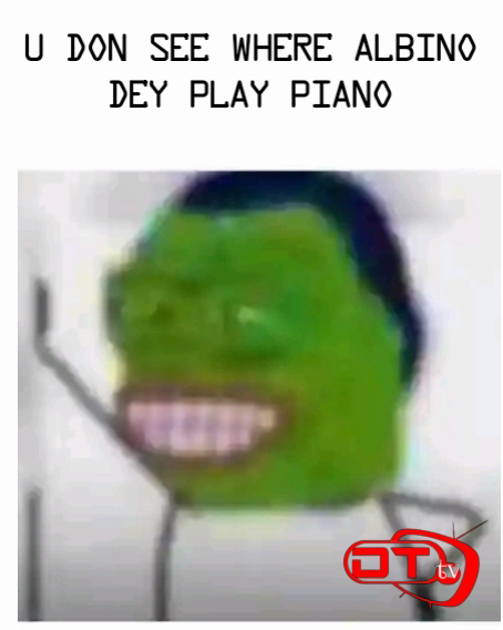 u don see where albino 
dey play piano 