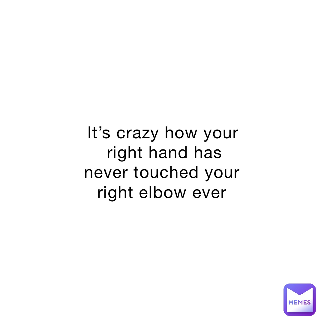 It’s crazy how your right hand has never touched your right elbow ever